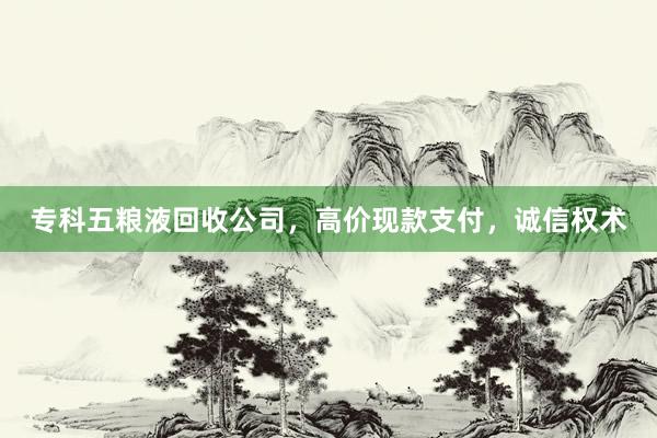 专科五粮液回收公司，高价现款支付，诚信权术