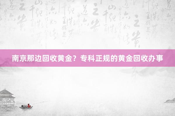 南京那边回收黄金？专科正规的黄金回收办事