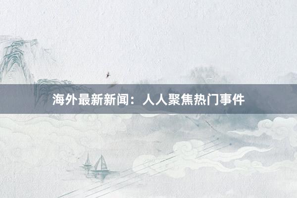 海外最新新闻：人人聚焦热门事件